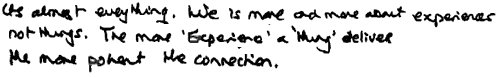 KR: It's almost everything. Life is more and more about experience, not things. The more "experience" a "thing" delivers, the more potent the connection.